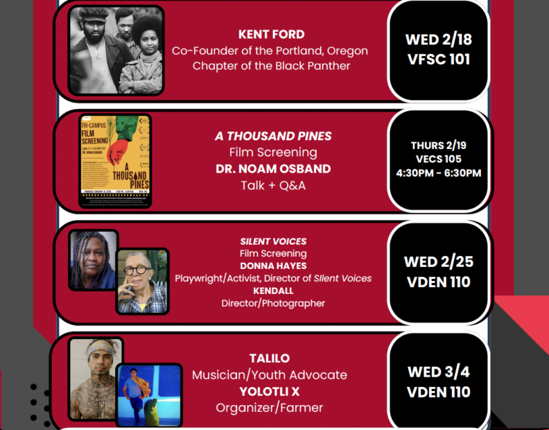An event flyer featuring the following information:
Kent Ford
Co-founder of the Portland, Oregon Chapter of the Black Panther
Wed 2/18 VFSC 101

A Thousand Pines
Film Screening
Dr. Noam Osband
Talk and Q&A
Thurs 2/19
VECS 105
4:30 PM - 6:30 PM

Silent Voices
Film Screening
Donna Hayes
Playwright/Activist, Director of Silent Voices
Kendall
Director/Photographer
Wed 2/25
VDEN 110

Talilo 
Musician/Youth Advocate
Yolotli X
Organizer/Farmer
Wed 3/4
VDEN 110